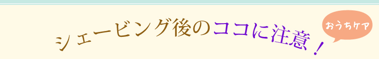 シェービング後のココに注意！