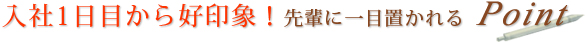 入社1日目から好印象！先輩に一目置かれるPoint